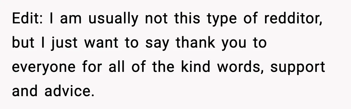 Edit: I am usually not this type of redditor, but I just want to say thank you to everyone for all of the kind words, support and advice.