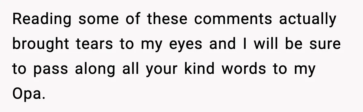 Reading some of these comments actually brought tears to my eyes and I will be sure to pass along all your kind words to my Opa.