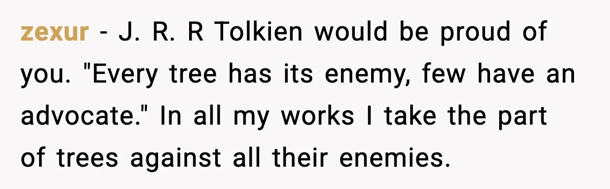zexur - J. R. R Tolkien would be proud of you. "Every tree has its enemy, few have an advocate." In all my works I take the part of trees...