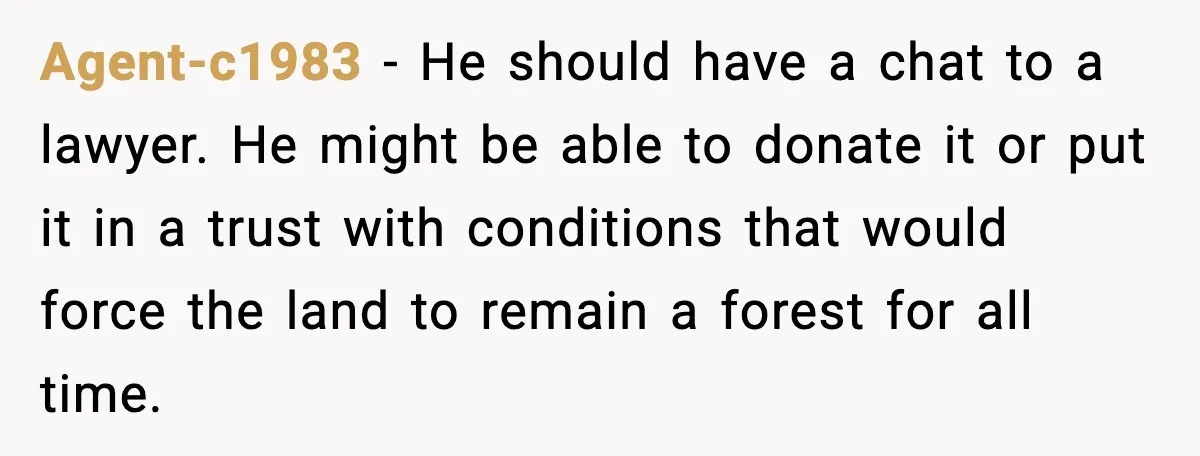 Agent-c1983 - He should have a chat to a lawyer. He might be able to donate it or put it in a trust with conditions that would force the land...