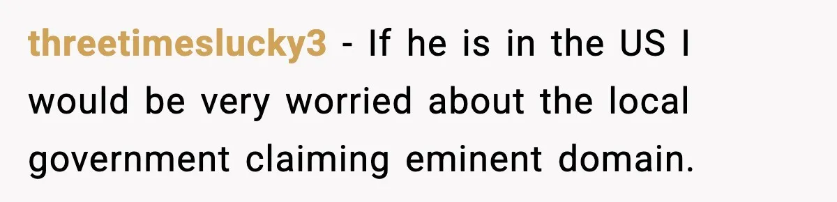 threetimeslucky3 - If he is in the US I would be very worried about the local government claiming eminent domain.