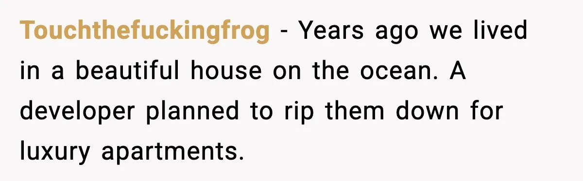 Touchthefuckingfrog - Years ago we lived in a beautiful house on the ocean. A developer planned to rip them down for luxury apartments.