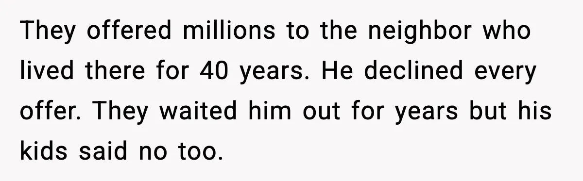 They offered millions to the neighbor who lived there for 40 years. He declined every offer. They waited him out for years but his kids said no too.