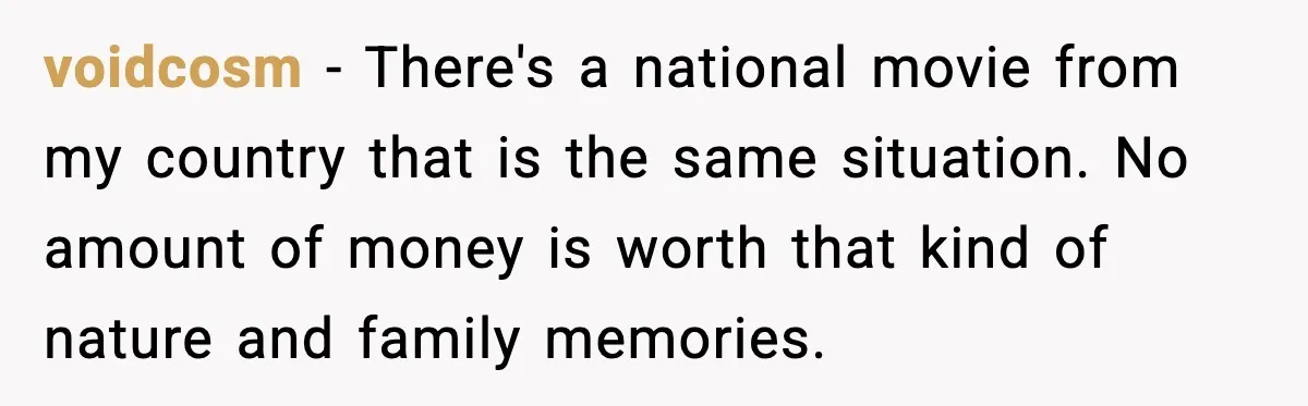 voidcosm - There's a national movie from my country that is the same situation. No amount of money is worth that kind of nature and family memories.