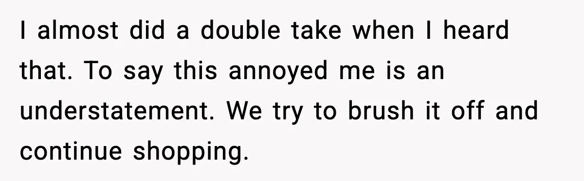 I almost did a double take when I heard that. To say this annoyed me is an understatement. We try to brush it off and continue shopping.