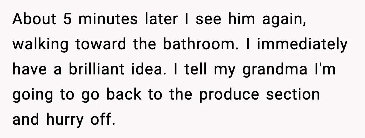 About 5 minutes later I see him again, walking toward the bathroom. I immediately have a brilliant idea. I tell my grandma I'm going to go back to the produce...