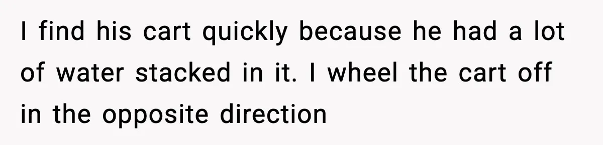 I find his cart quickly because he had a lot of water stacked in it. I wheel the cart off in the opposite direction