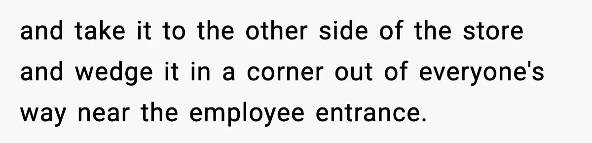 and take it to the other side of the store and wedge it in a corner out of everyone's way near the employee entrance.