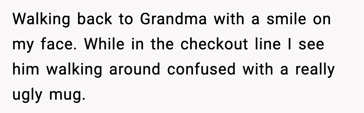 Walking back to Grandma with a smile on my face. While in the checkout line I see him walking around confused with a really ugly mug.