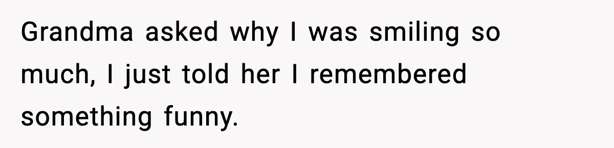 Grandma asked why I was smiling so much, I just told her I remembered something funny.