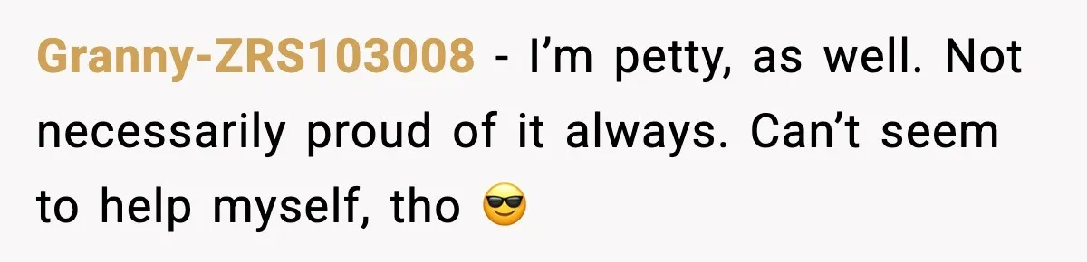 Granny-ZRS103008 - I’m petty, as well. Not necessarily proud of it always. Can’t seem to help myself, tho 😎