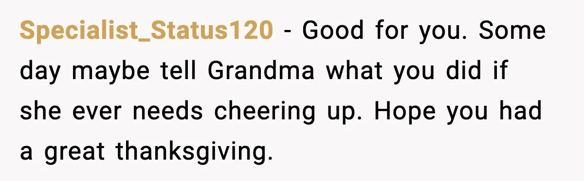 Specialist_Status120 - Good for you. Some day maybe tell Grandma what you did if she ever needs cheering up. Hope you had a great thanksgiving.