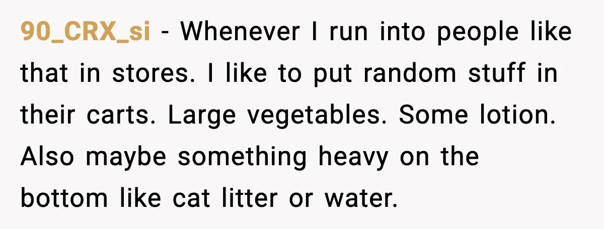 90_CRX_si - Whenever I run into people like that in stores. I like to put random stuff in their carts. Large vegetables. Some lotion. Also maybe something heavy on the...