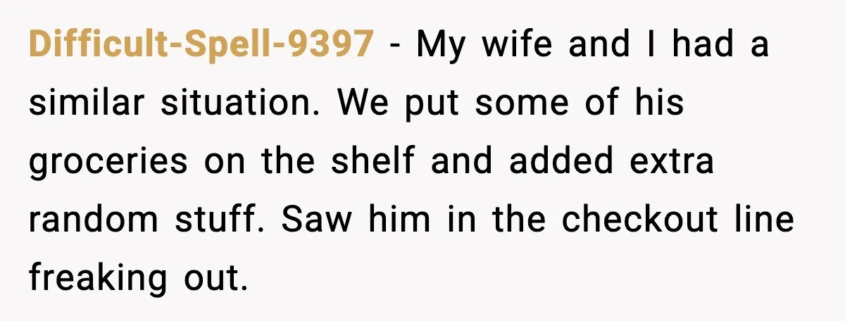 Difficult-Spell-9397 - My wife and I had a similar situation. We put some of his groceries on the shelf and added extra random stuff. Saw him in the checkout line...