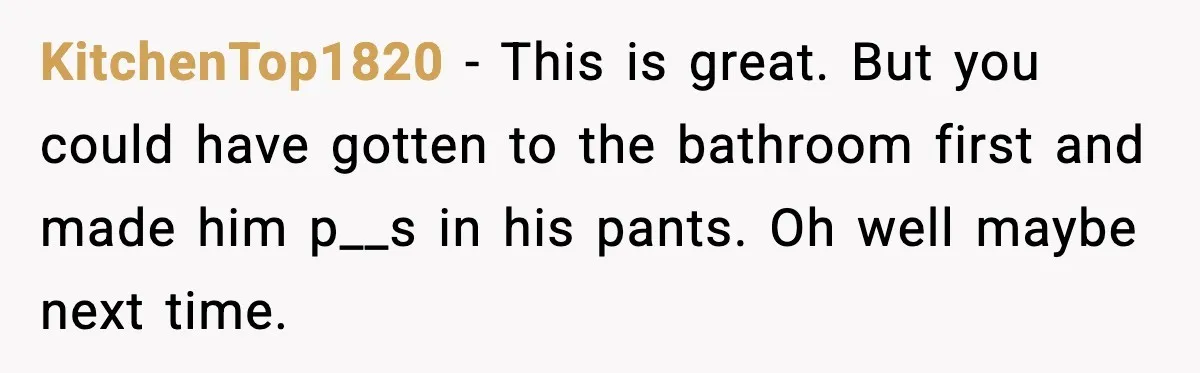 KitchenTop1820 - This is great. But you could have gotten to the bathroom first and made him p__s in his pants. Oh well maybe next time.