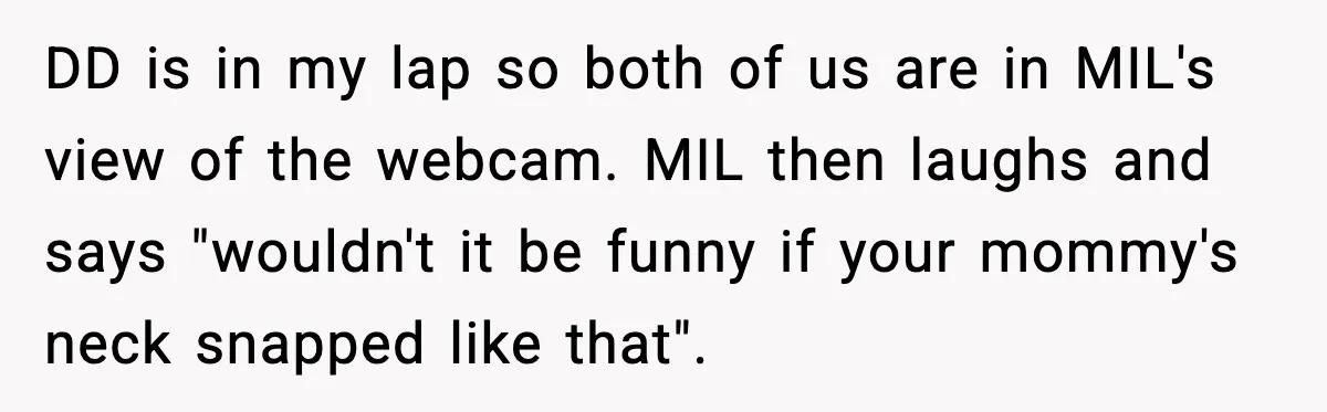 One Disturbing Joke Cost This Grandma Her Grandchild Contact DD is in my lap so both of us are in MIL's view of the webcam. MIL then laughs and says "wouldn't it be funny if your mommy's neck snapped...