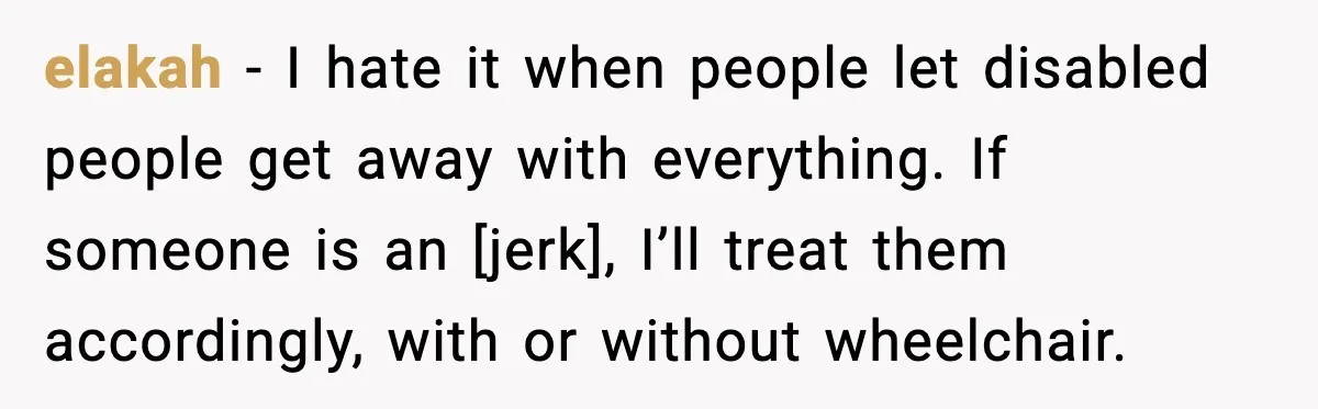 elakah - I hate it when people let disabled people get away with everything. If someone is an [jerk], I’ll treat them accordingly, with or without wheelchair.