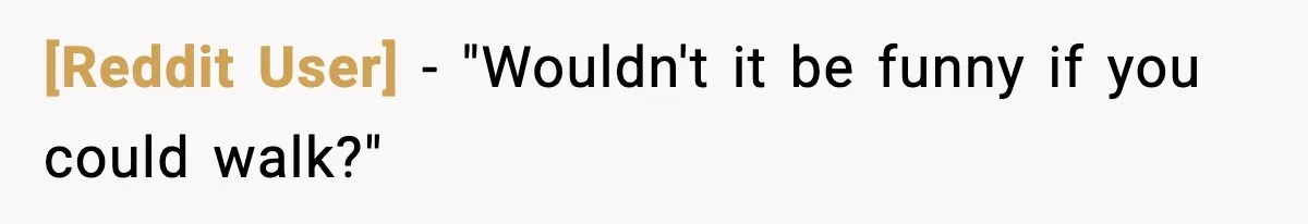 [Reddit User] - "Wouldn't it be funny if you could walk?"