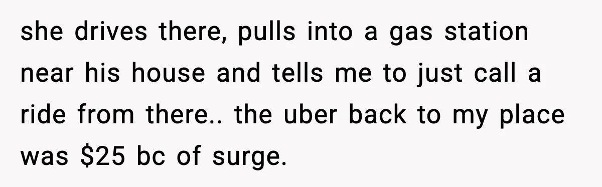 she drives there, pulls into a gas station near his house and tells me to just call a ride from there.. the uber back to my place was $25 bc...