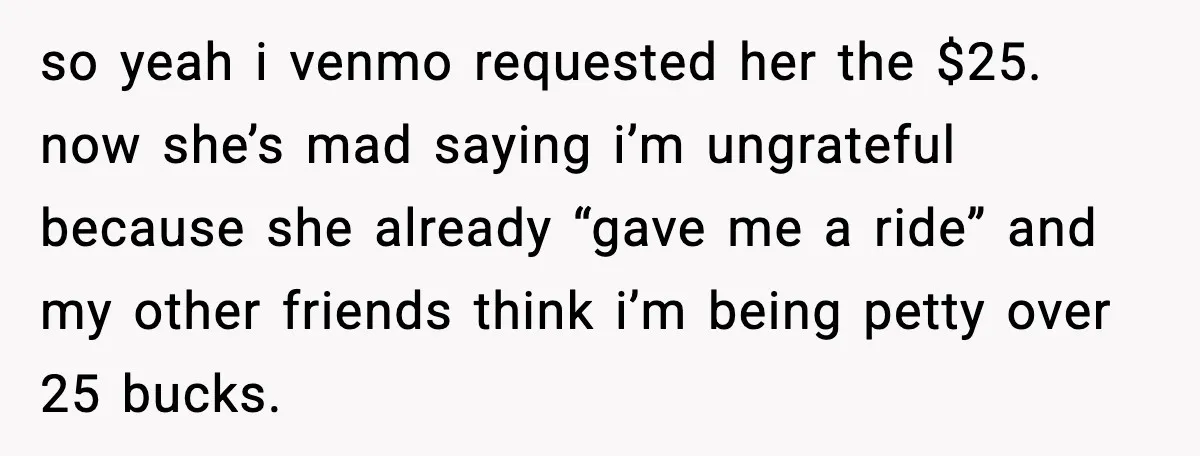 so yeah i venmo requested her the $25. now she’s mad saying i’m ungrateful because she already “gave me a ride” and my other friends think i’m being petty over...