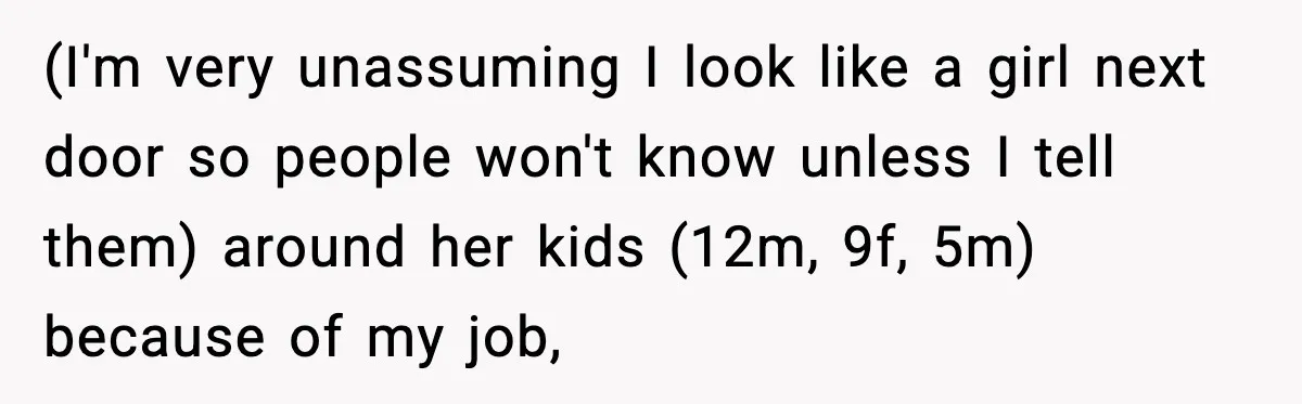 (I'm very unassuming I look like a girl next door so people won't know unless I tell them) around her kids (12m, 9f, 5m) because of my job,