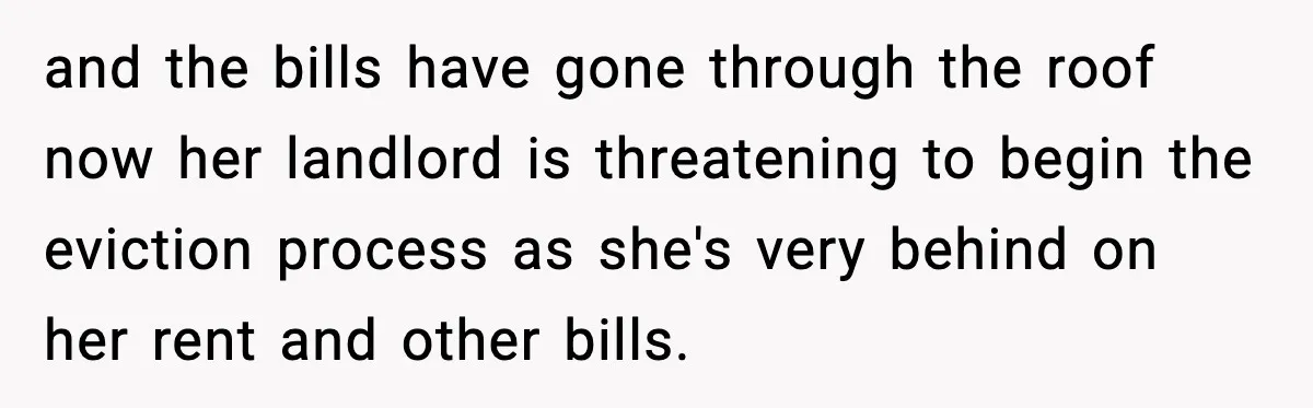 and the bills have gone through the roof now her landlord is threatening to begin the eviction process as she's very behind on her rent and other bills.