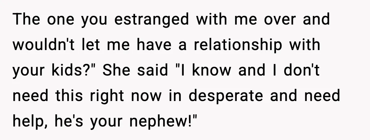 The one you estranged with me over and wouldn't let me have a relationship with your kids?" She said "I know and I don't need this right now in desperate...