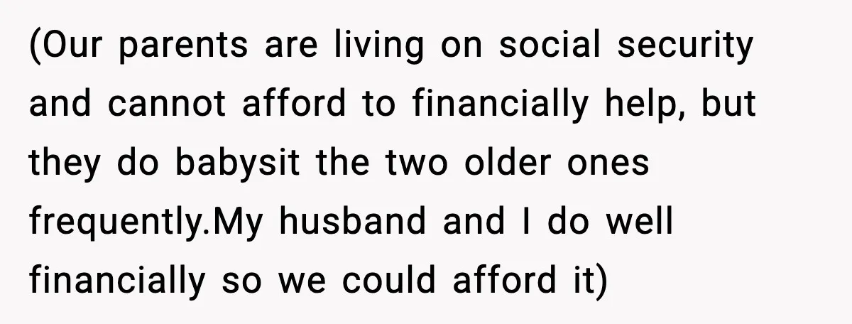 (Our parents are living on social security and cannot afford to financially help, but they do babysit the two older ones frequently.My husband and I do well financially so we...