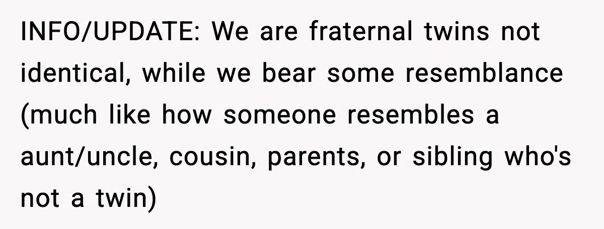 INFO/UPDATE: We are fraternal twins not identical, while we bear some resemblance (much like how someone resembles a aunt/uncle, cousin, parents, or sibling who's not a twin)
