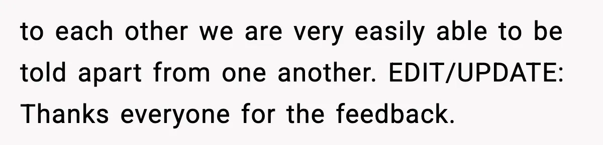 to each other we are very easily able to be told apart from one another. EDIT/UPDATE: Thanks everyone for the feedback.