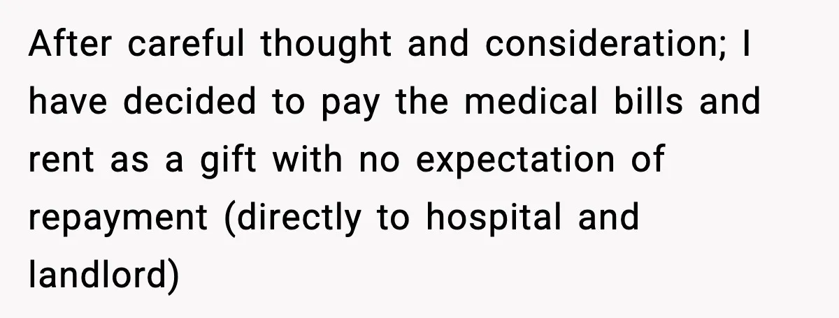After careful thought and consideration; I have decided to pay the medical bills and rent as a gift with no expectation of repayment (directly to hospital and landlord)