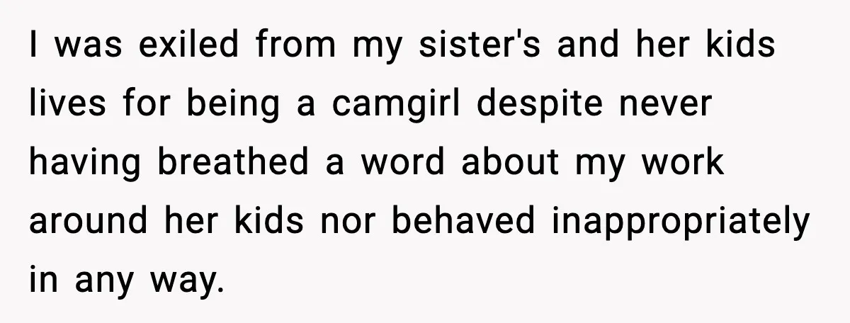I was exiled from my sister's and her kids lives for being a camgirl despite never having breathed a word about my work around her kids nor behaved inappropriately in...