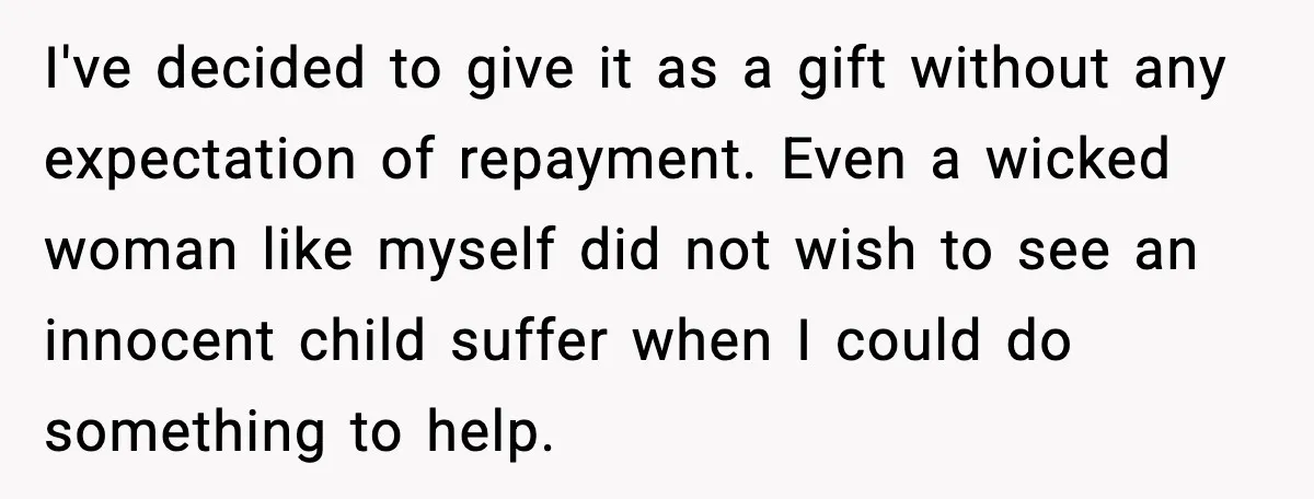 I've decided to give it as a gift without any expectation of repayment. Even a wicked woman like myself did not wish to see an innocent child suffer when I...