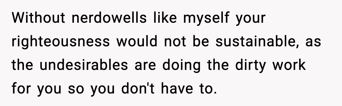 Without nerdowells like myself your righteousness would not be sustainable, as the undesirables are doing the dirty work for you so you don't have to.
