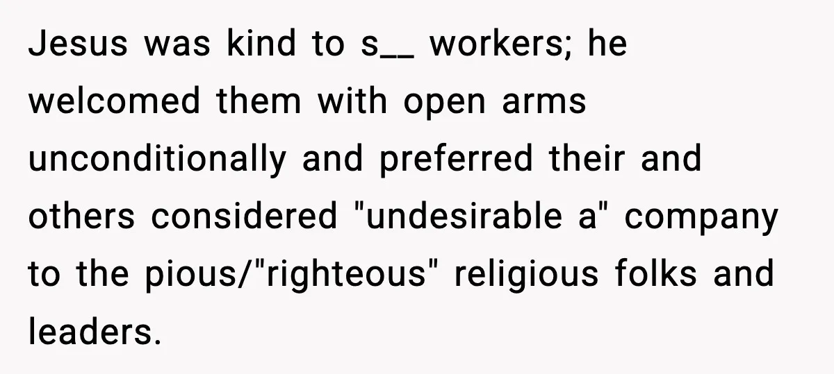 Jesus was kind to s__ workers; he welcomed them with open arms unconditionally and preferred their and others considered "undesirable a" company to the pious/"righteous" religious folks and leaders.
