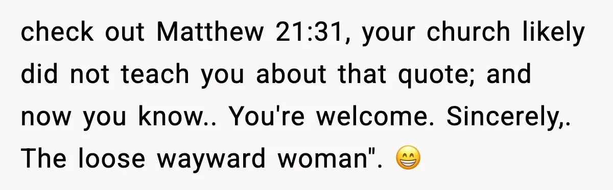 check out Matthew 21:31, your church likely did not teach you about that quote; and now you know.. You're welcome. Sincerely,. The loose wayward woman". 😁