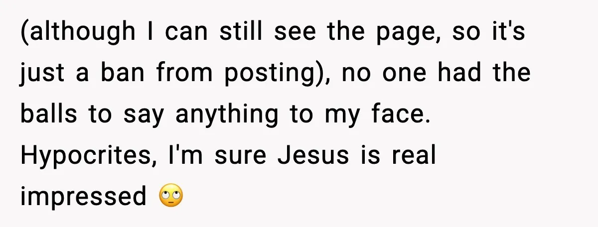 (although I can still see the page, so it's just a ban from posting), no one had the balls to say anything to my face. Hypocrites, I'm sure Jesus is...