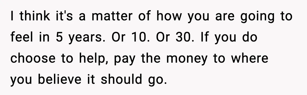 I think it's a matter of how you are going to feel in 5 years. Or 10. Or 30. If you do choose to help, pay the money to where...