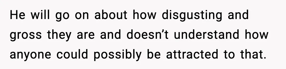 He will go on about how disgusting and gross they are and doesn’t understand how anyone could possibly be attracted to that.
