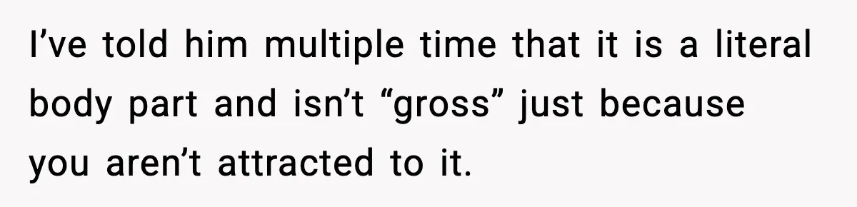 I’ve told him multiple time that it is a literal body part and isn’t “gross” just because you aren’t attracted to it.
