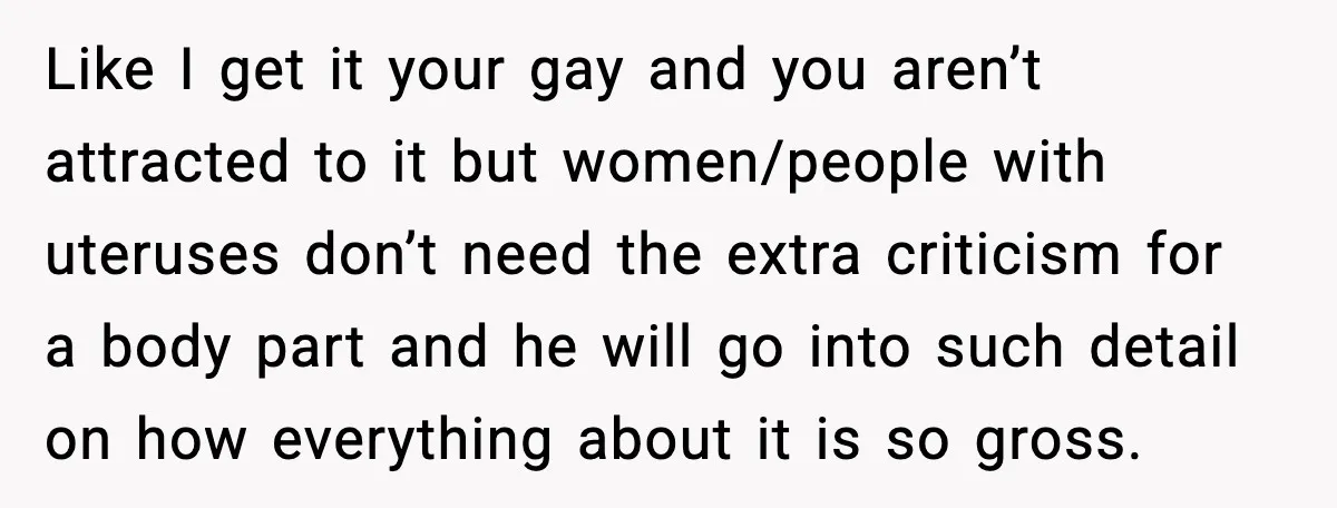 Like I get it your gay and you aren’t attracted to it but women/people with uteruses don’t need the extra criticism for a body part and he will go into...