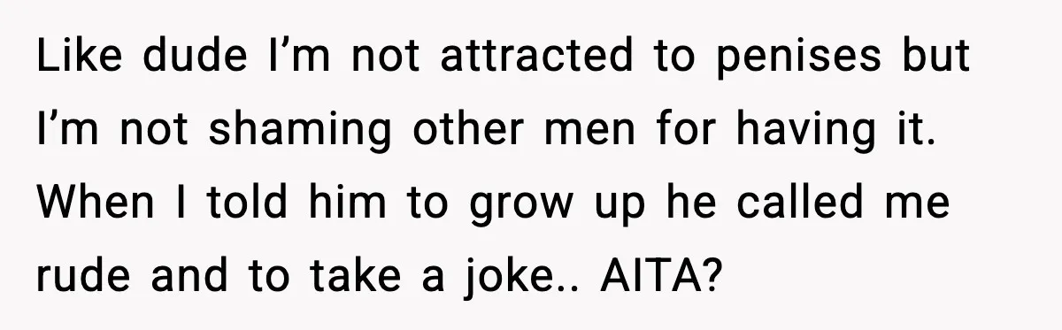 Like dude I’m not attracted to penises but I’m not shaming other men for having it. When I told him to grow up he called me rude and to take...