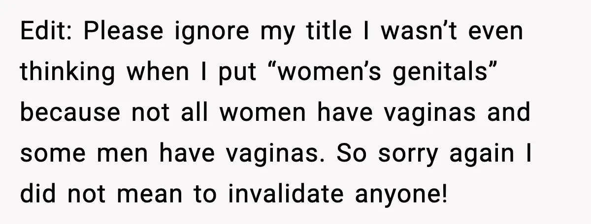 Edit: Please ignore my title I wasn’t even thinking when I put “women’s genitals” because not all women have vaginas and some men have vaginas. So sorry again I did...