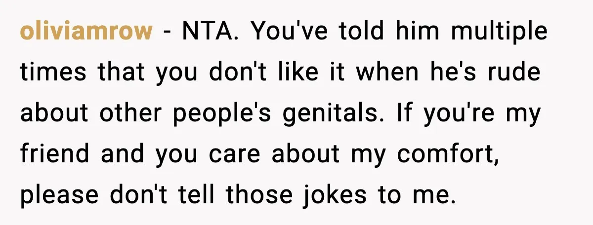 oliviamrow - NTA. You've told him multiple times that you don't like it when he's rude about other people's genitals. If you're my friend and you care about my comfort,...