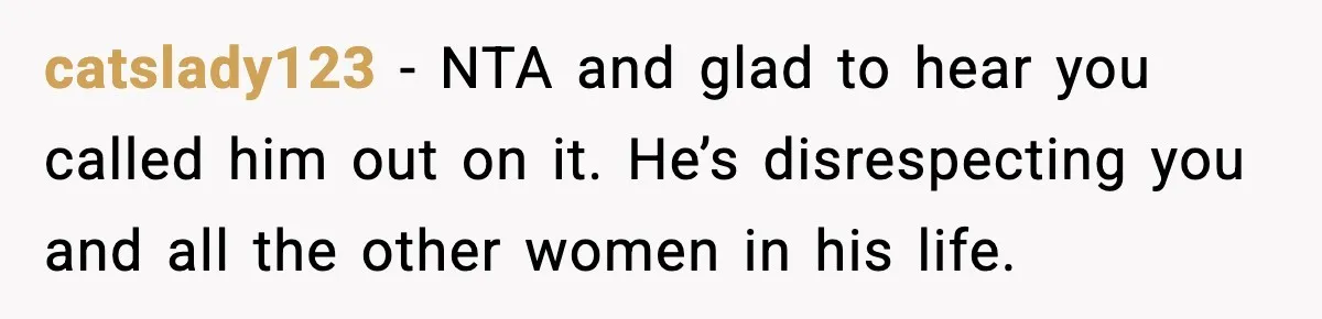 catslady123 - NTA and glad to hear you called him out on it. He’s disrespecting you and all the other women in his life.