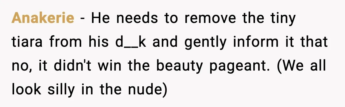 Anakerie - He needs to remove the tiny tiara from his d__k and gently inform it that no, it didn't win the beauty pageant. (We all look silly in the...