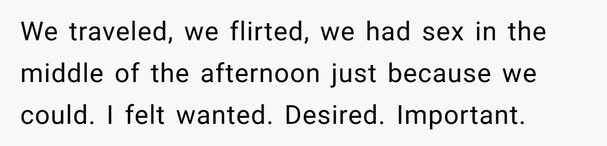 We traveled, we flirted, we had sex in the middle of the afternoon just because we could. I felt wanted. Desired. Important.