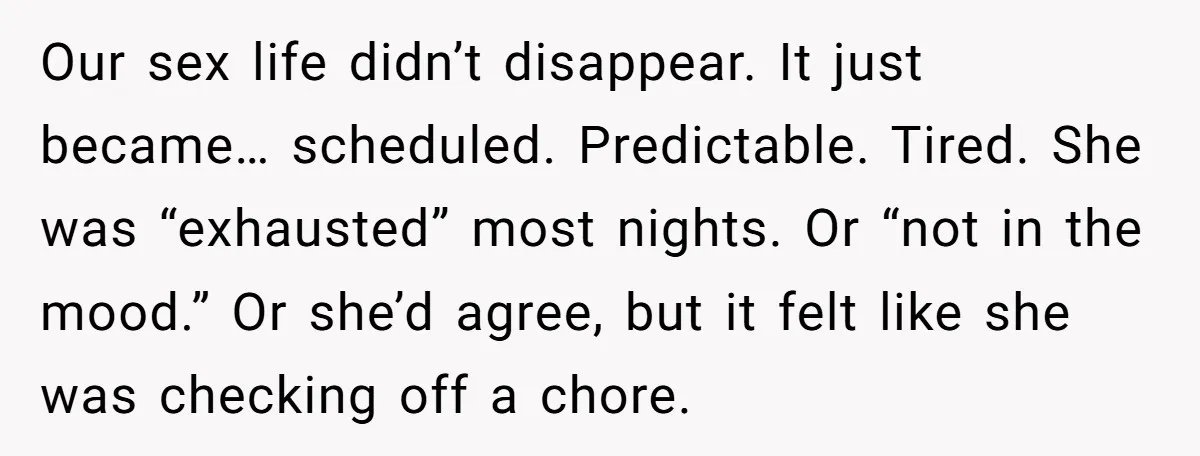 Our sex life didn’t disappear. It just became… scheduled. Predictable. Tired. She was “exhausted” most nights. Or “not in the mood.” Or she’d agree, but it felt like she was...