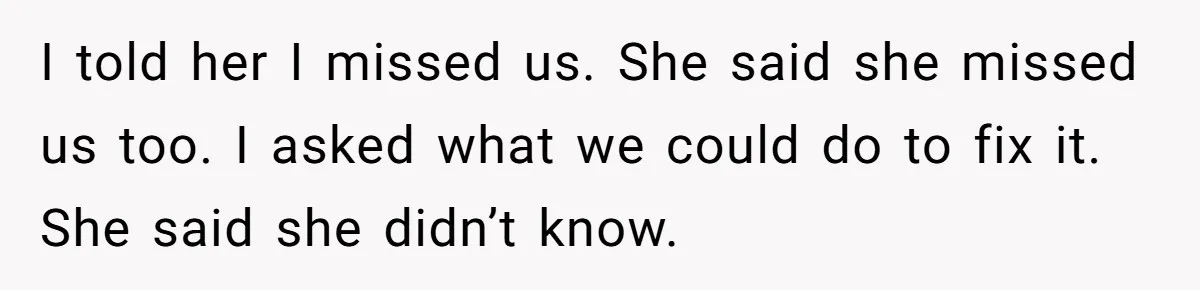 I told her I missed us. She said she missed us too. I asked what we could do to fix it. She said she didn’t know.
