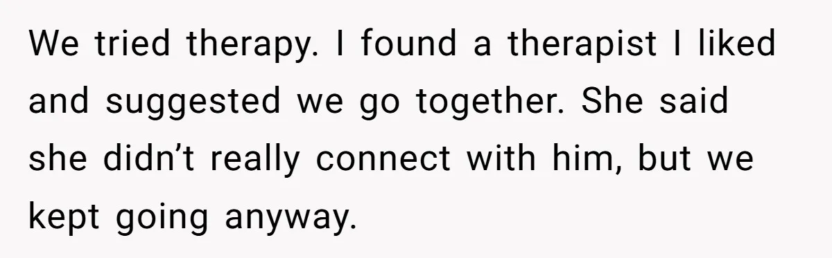 We tried therapy. I found a therapist I liked and suggested we go together. She said she didn’t really connect with him, but we kept going anyway.